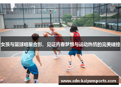 女孩与篮球明星合影，见证青春梦想与运动热情的完美碰撞