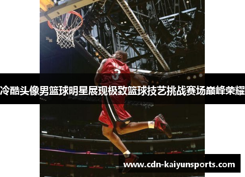 冷酷头像男篮球明星展现极致篮球技艺挑战赛场巅峰荣耀